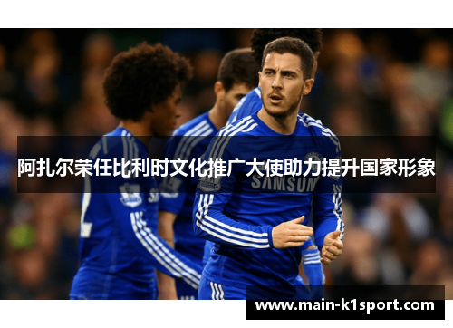 阿扎尔荣任比利时文化推广大使助力提升国家形象 阿扎尔荣任比利时文化推广大使助力提升国家形象