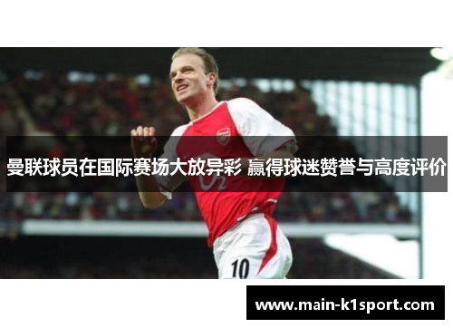 曼联球员在国际赛场大放异彩 赢得球迷赞誉与高度评价